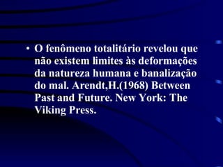 O fenômeno totalitário revelou que não existem limites às deformações da natureza humana e banalização do mal. Arendt,H.(1968) Between Past and Future. New York: The Viking Press. 