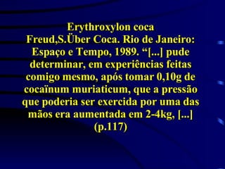 Erythroxylon coca Freud,S.Über Coca. Rio de Janeiro: Espaço e Tempo, 1989. “[...] pude determinar, em experiências feitas comigo mesmo, após tomar 0,10g de cocaïnum muriaticum, que a pressão que poderia ser exercida por uma das mãos era aumentada em 2-4kg, [...] (p.117) 