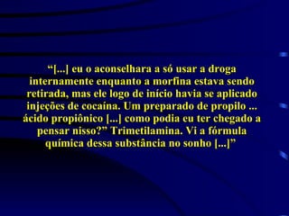 “ [...] eu o aconselhara a só usar a droga internamente enquanto a morfina estava sendo retirada, mas ele logo de início havia se aplicado injeções de cocaína. Um preparado de propilo ... ácido propiônico [...] como podia eu ter chegado a pensar nisso?” Trimetilamina. Vi a fórmula química dessa substância no sonho [...]”  