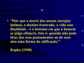* “ Pior que a morte das nossas energias íntimas, o destino frustrado, a vida sem finalidade - é o instante em que o homem se julga efêmero. Isto é: quando não pode tirar dos seus pensamentos ou de seus atos uma forma de edificação.” Kopke (1948) 