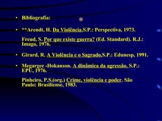 * Bibliografia: **Arendt, H.  Da Violência. S.P.: Perspectiva, 1973.   Freud, S.  Por que existe guerra?  (Ed. Standard). R.J.: Imago, 1976. Girard, R.  A Violência e o Sagrado. S.P.: Edunesp, 1991. Megargee -Hokanson.  A dinâmica da agressão.  S.P.:   EPU, 1976. Pinheiro, P.S.(org.)  Crime, violência e poder . São Paulo: Brasiliense, 1983.  