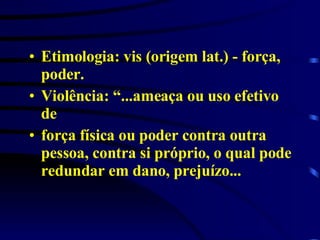 Etimologia: vis (origem lat.) - força, poder.  Violência: “...ameaça ou uso efetivo de  força física ou poder contra outra pessoa, contra si próprio, o qual pode redundar em dano, prejuízo... 