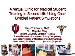 A Virtual Clinic for Medical Student Training in Second Life Using Chat-Enabled Patient Simulations Mary T Johnson, Ph.D. SL:  Magistra Clary   Indiana University School of Medicine Statewide Director for Problem Solving Competency Associate Professor of Microbiology and Immunology Terre Haute, IN  47809  [email_address] 