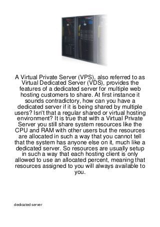 A Virtual Private Server (VPS), also referred to as
   Virtual Dedicated Server (VDS), provides the
  features of a dedicated server for multiple web
   hosting customers to share. At first instance it
     sounds contradictory, how can you have a
  dedicated server if it is being shared by multiple
users? Isn't that a regular shared or virtual hosting
 environment? It is true that with a Virtual Private
  Server you still share system resources like the
CPU and RAM with other users but the resources
  are allocated in such a way that you cannot tell
that the system has anyone else on it, much like a
 dedicated server. So resources are usually setup
   in such a way that each hosting client is only
allowed to use an allocated percent, meaning that
resources assigned to you will always available to
                          you.




dedicated server
 