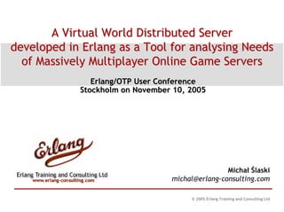 A Virtual World Distributed Server
developed in Erlang as a Tool for analysing Needs
  of Massively Multiplayer Online Game Servers
               Erlang/OTP User Conference
            Stockholm on November 10, 2005




                                                 Michał Ślaski
                                 michal@erlang-consulting.com

                                      © 2005 Erlang Training and Consulting Ltd