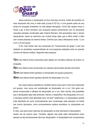 Jesus priorizou o discipulado na Sua vida aqui na terra. Antes de escolher os
seus discípulos Ele orou a noite toda (Lucas 6:12-13), e uma grande parte do seu
tempo foi ocupado investindo na vida destes discípulos. Como Ele viajava horas e
horas a pé, é bem provável, que enquanto estava caminhando com os discípulos
naquelas estradas construídas pelo Império Romano, Ele aproveitava bem o tempo
discipulando. Quem já caminhou por muitas horas sabe que é difícil andar e falar
com muitas pessoas ao mesmo tempo. Cremos que Jesus discipulava muito: 1) um
a um; e 2) em grupo.
O Dr. Carl Horton tem seu doutorado em ―Crescimento de Igreja‖ e tem nos
relatado os resultados surpreendentes de uma pesquisa realizada entre um grande
número de líderes cristãos. Segundo esta pesquisa:

1)0% dos líderes foram produzidos pelo púlpito em reuniões públicas de ensino ou
pregação.

2)0% dos líderes foram produzidos em classes estruturadas (escola dominical)
3)10% dos líderes foram gerados no discipulado em grupos pequenos.
4)90% dos líderes foram gerados através do discipulado um a um.
Na nossa própria experiência, também temos visto que é muito bom discipular
em grupos, mas nunca em substituição ao discipulado um a um. Vez após vez,
temos comprovado a eficácia do discipulado um a um. Sem dúvida, isto possibilita
que o discipulado seja mais profundo, intenso, e específico. No discipulado um a um,
o discípulo sentirá mais liberdade para ―se abrir‖ totalmente, e o discipulador sentirá
mais liberdade de cavar profundamente sem constranger este discípulo na frente
dos outros discípulos, como provavelmente poderia acontecer no discipulado em
grupo.
É claro, que para haver este tipo de discipulado os dois (discípulo e discipulador)
devem ser do mesmo sexo. Também, alguém não pode estar discipulando outra
pessoa se ele primeiramente não tiver discipulador. O discipulador tem compromisso
11

 
