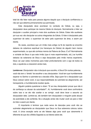 total de não falar nada para pessoa alguma daquilo que o discípulo confidenciou a
não ser que obtenha primeiramente sua permissão.
Este discipulado deve acontecer no contexto da Célula, ou seja, o
discipulador deve participar da mesma Célula do discípulo. Normalmente o líder vai
discipular o auxiliar principal e mais dois auxiliares da Célula. Estes três auxiliares
por sua vez vão discipular os outros integrantes da Célula. O líder é discipulado pelo
supervisor de setor, o supervisor de setor pelo supervisor de área, e assim por
diante.
Às vezes, acontece que um irmão mais antigo na fé de repente se encontra
debaixo da cobertura espiritual (na hierarquia da Célula) de alguém bem menos
experimentado, ou que até conhece menos da Palavra de Deus. E aí? Normalmente
a vontade de Deus é que este irmão (que é mais experimentado, etc.) se humilhe
debaixo da soberania de Deus e seja discipulado pelo irmão menos experiente.
Deus vai usar estes momentos para tratar profundamente com o ego de todos os
dois, e ajudá-los a crescerem ainda mais.

Lembre-se: Discipulador não é discípulo que escolhe, é Deus! Em outras palavras,
você não tem o ―direito‖ de escolher o seu discipulador. Você tem que humildemente
esperar no Senhor e submeter-se a decisão d’Ele. Seja quem for o discipulador que
Deus colocar sobre você, é sua responsabilidade de submeter-se alegremente, ser
transparente, e humildemente receber ajuda.
Alguém poderia questionar e dizer: “E se meu discipulador provar que não é
de confiança ou abusar da autoridade?‖. Aí, humildemente você deve confrontá-lo
sobre isso e se ele não aceitar e se corrigir, você deve levar o assunto ao
discipulador dele. Lembre-se, ele também tem discipulador e ninguém pode abusar
da autoridade a ele conferida. Se a situação ainda não mudar você vai para o líder
do líder e assim por diante.
O importante é lembrar que nada serve de desculpa para você não se
submeter alegremente ao discipulador que Deus na Sua soberania colocou sobre
você. A única exceção seria se ele falasse algo para você que claramente é
diferente do que diz a Bíblia Sagrada ou os líderes sobre ele.
12

 