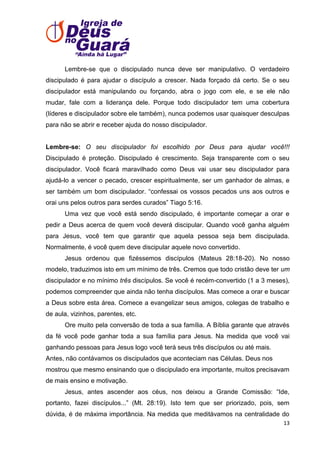 Lembre-se que o discipulado nunca deve ser manipulativo. O verdadeiro
discipulado é para ajudar o discípulo a crescer. Nada forçado dá certo. Se o seu
discipulador está manipulando ou forçando, abra o jogo com ele, e se ele não
mudar, fale com a liderança dele. Porque todo discipulador tem uma cobertura
(líderes e discipulador sobre ele também), nunca podemos usar quaisquer desculpas
para não se abrir e receber ajuda do nosso discipulador.

Lembre-se: O seu discipulador foi escolhido por Deus para ajudar você!!!
Discipulado é proteção. Discipulado é crescimento. Seja transparente com o seu
discipulador. Você ficará maravilhado como Deus vai usar seu discipulador para
ajudá-lo a vencer o pecado, crescer espiritualmente, ser um ganhador de almas, e
ser também um bom discipulador. ―confessai os vossos pecados uns aos outros e
orai uns pelos outros para serdes curados‖ Tiago 5:16.
Uma vez que você está sendo discipulado, é importante começar a orar e
pedir a Deus acerca de quem você deverá discipular. Quando você ganha alguém
para Jesus, você tem que garantir que aquela pessoa seja bem discipulada.
Normalmente, é você quem deve discipular aquele novo convertido.
Jesus ordenou que fizéssemos discípulos (Mateus 28:18-20). No nosso
modelo, traduzimos isto em um mínimo de três. Cremos que todo cristão deve ter um
discipulador e no mínimo três discípulos. Se você é recém-convertido (1 a 3 meses),
podemos compreender que ainda não tenha discípulos. Mas comece a orar e buscar
a Deus sobre esta área. Comece a evangelizar seus amigos, colegas de trabalho e
de aula, vizinhos, parentes, etc.
Ore muito pela conversão de toda a sua família. A Bíblia garante que através
da fé você pode ganhar toda a sua família para Jesus. Na medida que você vai
ganhando pessoas para Jesus logo você terá seus três discípulos ou até mais.
Antes, não contávamos os discipulados que aconteciam nas Células. Deus nos
mostrou que mesmo ensinando que o discipulado era importante, muitos precisavam
de mais ensino e motivação.
Jesus, antes ascender aos céus, nos deixou a Grande Comissão: ―Ide,
portanto, fazei discípulos...‖ (Mt. 28:19). Isto tem que ser priorizado, pois, sem
dúvida, é de máxima importância. Na medida que meditávamos na centralidade do
13

 