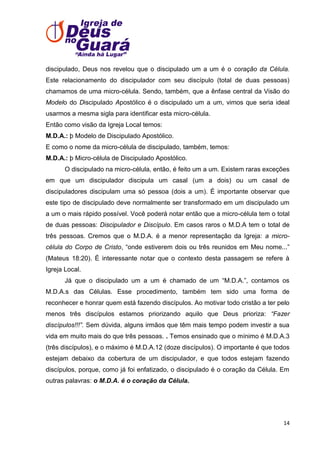 discipulado, Deus nos revelou que o discipulado um a um é o coração da Célula.
Este relacionamento do discipulador com seu discípulo (total de duas pessoas)
chamamos de uma micro-célula. Sendo, também, que a ênfase central da Visão do
Modelo do Discipulado Apostólico é o discipulado um a um, vimos que seria ideal
usarmos a mesma sigla para identificar esta micro-célula.
Então como visão da Igreja Local temos:
M.D.A.: þ Modelo de Discipulado Apostólico.
E como o nome da micro-célula de discipulado, também, temos:
M.D.A.: þ Micro-célula de Discipulado Apostólico.
O discipulado na micro-célula, então, é feito um a um. Existem raras exceções
em que um discipulador discipula um casal (um a dois) ou um casal de
discipuladores discipulam uma só pessoa (dois a um). É importante observar que
este tipo de discipulado deve normalmente ser transformado em um discipulado um
a um o mais rápido possível. Você poderá notar então que a micro-célula tem o total
de duas pessoas: Discipulador e Discípulo. Em casos raros o M.D.A tem o total de
três pessoas. Cremos que o M.D.A. é a menor representação da Igreja: a microcélula do Corpo de Cristo, ―onde estiverem dois ou três reunidos em Meu nome...‖
(Mateus 18:20). É interessante notar que o contexto desta passagem se refere à
Igreja Local.
Já que o discipulado um a um é chamado de um ―M.D.A.‖, contamos os
M.D.A.s das Células. Esse procedimento, também tem sido uma forma de
reconhecer e honrar quem está fazendo discípulos. Ao motivar todo cristão a ter pelo
menos três discípulos estamos priorizando aquilo que Deus prioriza: “Fazer
discípulos!!!”. Sem dúvida, alguns irmãos que têm mais tempo podem investir a sua
vida em muito mais do que três pessoas. . Temos ensinado que o mínimo é M.D.A.3
(três discípulos), e o máximo é M.D.A.12 (doze discípulos). O importante é que todos
estejam debaixo da cobertura de um discipulador, e que todos estejam fazendo
discípulos, porque, como já foi enfatizado, o discipulado é o coração da Célula. Em
outras palavras: o M.D.A. é o coração da Célula.

14

 