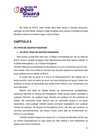 Na Visão do M.D.A. cada cristão deve estar sendo e fazendo discípulos,
participar de uma Célula, abraçar a visão da Igreja Local, buscar a Unidade da Igreja
Mundial e colocar em primeiro lugar o reino de Deus.

CAPÍTULO 5
OS TIPOS DE GRUPOS PEQUENOS
1. OS SETE TIPOS DE GRUPOS PEQUENOS
Sem dúvida, já está bem claro que, a Célula é considerada por nós na visão do
M.D.A. como o coração da Igreja Local. Mencionamos dois tipos dessas Células: 1)
A Célula Heterogênea, e 2) a Célula Homogênea.
Também falamos da centralidade do discipulado um a um e chamamos isso de uma
micro-célula. Esta micro-célula é o terceiro tipo de grupo pequeno e chamamos este
grupo pequeno (micro-célula) de M.D.A.
O quarto tipo de grupo é o Grupo de Discipulado(G.D). Na medida que o
tempo permitir, você vai querer se reunir com seus discípulos em grupo. Existe uma
dinâmica no Grupo de Discipulado que auxilia muito mesmo o seu investimento nos
seus discípulos.
Mesmo que todas as Células devam ser extremamente evangelísticas,
queremos estimular os Grupos de Evangelismo. Estes grupos podem acontecer a
qualquer momento, em qualquer lugar, liderado por qualquer um dos membros da
Célula; não precisando haver nenhum tipo de supervisão porque é um grupo
espontâneo, onde qualquer membro poderá promover evangelismo com qualquer
número de pessoas. Os Grupos de Evangelismo (G.E.) não tem que continuar se
reunindo permanentemente, até porque muitas vezes elas se transformarão em
M.D.A.s ou em Células.
Também existem Grupos de Líderes (G.L.) e Grupos de Ministério (G.M.) que
se reúnem semanalmente ou duas vezes por mês visando o bom andamento da
Igreja Local e seus ministérios.
16

 