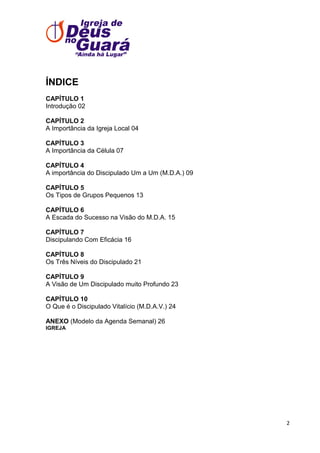 ÍNDICE
CAPÍTULO 1
Introdução 02
CAPÍTULO 2
A Importância da Igreja Local 04
CAPÍTULO 3
A Importância da Célula 07
CAPÍTULO 4
A importância do Discipulado Um a Um (M.D.A.) 09
CAPÍTULO 5
Os Tipos de Grupos Pequenos 13
CAPÍTULO 6
A Escada do Sucesso na Visão do M.D.A. 15
CAPÍTULO 7
Discipulando Com Eficácia 16
CAPÍTULO 8
Os Três Níveis do Discipulado 21
CAPÍTULO 9
A Visão de Um Discipulado muito Profundo 23
CAPÍTULO 10
O Que é o Discipulado Vitalício (M.D.A.V.) 24
ANEXO (Modelo da Agenda Semanal) 26
IGREJA

2

 