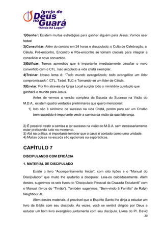 1)Ganhar: Existem muitas estratégias para ganhar alguém para Jesus. Vamos usar
todas!
2)Consolidar: Além do contato em 24 horas e discipulado; o Culto de Celebração, a
Célula, Pré-encontro, Encontro e Pós-encontro se tornam cruciais para integrar e
consolidar o novo convertido.
3)Edificar: Temos aprendido que é importante imediatamente desafiar o novo
convertido com o CTL. Isso acoplado a vida cristã exemplar.
4)Treinar: Nosso lema é: ―Todo mundo evangelizado; todo evangélico um líder
compromissado”. CTL, Tadel, TLC e Tornando-se um líder de Célula.
5)Enviar: Por fim através da Igreja Local surgirá todo o ministério quíntuplo que
ganhará o mundo para Jesus.
Antes de vermos a versão completa da Escada do Sucesso na Visão do
M.D.A., existem quatro verdades preliminares que quero mencionar:
1) Isto não é sinônimo de sucesso na vida Cristã, porém para ser um Cristão
bem sucedido é importante vestir a camisa da visão da sua liderança.

2) É possível vestir a camisa e ter sucesso na visão do M.D.A. sem necessariamente
estar praticando tudo no momento.
3) Até na prática, é importante lembrar que o casal é contado como uma unidade.
4) Muitas coisas na escada são opcionais ou esporádicas.

CAPÍTULO 7
DISCIPULANDO COM EFICÁCIA
1. MATERIAL DE DISCIPULADO
Existe o livro ―Acompanhamento Inicial‖, com oito lições e o ―Manual do
Discipulador‖ que muito lhe ajudarão a discipular. Leia-os cuidadosamente. Além
destes, sugerimos os seis livros do ―Discipulado Pessoal da Cruzada Estudantil‖ com
o Manual (livros do ―Timão‖). Também sugerimos: ―Bem-vindo à Família‖ de Ralph
Neighbour Jr.
Além destes materiais, é provável que o Espírito Santo lhe dirija a estudar um
livro da Bíblia com seu discípulo. Às vezes, você se sentirá dirigido por Deus a
estudar um bom livro evangélico juntamente com seu discípulo. Livros do Pr. David
20

 
