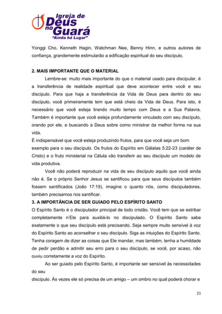 Yonggi Cho, Kenneth Hagin, Watchman Nee, Benny Hinn, e outros autores de
confiança, grandemente estimularão a edificação espiritual do seu discípulo.

2. MAIS IMPORTANTE QUE O MATERIAL
Lembre-se: muito mais importante do que o material usado para discipular, é
a transferência de realidade espiritual que deve acontecer entre você e seu
discípulo. Para que haja a transferência da Vida de Deus para dentro do seu
discípulo, você primeiramente tem que está cheio da Vida de Deus. Para isto, é
necessário que você esteja tirando muito tempo com Deus e a Sua Palavra.
Também é importante que você esteja profundamente vinculado com seu discípulo,
orando por ele, e buscando a Deus sobre como ministrar da melhor forma na sua
vida.
É indispensável que você esteja produzindo frutos, para que você seja um bom
exemplo para o seu discípulo. Os frutos do Espírito em Gálatas 5:22-23 (caráter de
Cristo) e o fruto ministerial na Célula vão transferir ao seu discípulo um modelo de
vida produtiva.
Você não poderá reproduzir na vida de seu discípulo aquilo que você ainda
não é. Se o próprio Senhor Jesus se santificou para que seus discípulos também
fossem santificados (João 17:19), imagine o quanto nós, como discipuladores,
também precisamos nos santificar.
3. A IMPORTÂNCIA DE SER GUIADO PELO ESPÍRITO SANTO
O Espírito Santo é o discipulador principal de todo cristão. Você tem que se estribar
completamente n’Ele para auxiliá-lo no discipulado. O Espírito Santo sabe
exatamente o que seu discípulo está precisando. Seja sempre muito sensível à voz
do Espírito Santo ao aconselhar o seu discípulo. Siga as intuições do Espírito Santo.
Tenha coragem de dizer as coisas que Ele mandar, mas também, tenha a humildade
de pedir perdão e admitir seu erro para o seu discípulo, se você, por acaso, não
ouviu corretamente a voz do Espírito.
Ao ser guiado pelo Espírito Santo, é importante ser sensível às necessidades
do seu
discípulo. Às vezes ele só precisa de um amigo – um ombro no qual poderá chorar e
21

 
