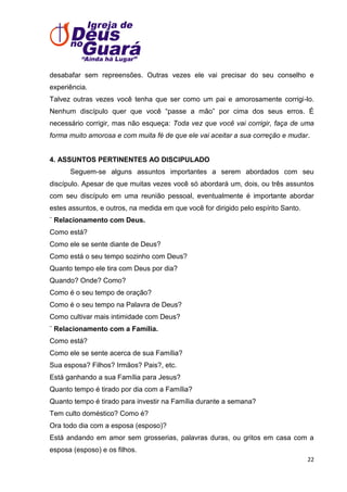 desabafar sem repreensões. Outras vezes ele vai precisar do seu conselho e
experiência.
Talvez outras vezes você tenha que ser como um pai e amorosamente corrigi-lo.
Nenhum discípulo quer que você ―passe a mão‖ por cima dos seus erros. É
necessário corrigir, mas não esqueça: Toda vez que você vai corrigir, faça de uma
forma muito amorosa e com muita fé de que ele vai aceitar a sua correção e mudar.

4. ASSUNTOS PERTINENTES AO DISCIPULADO
Seguem-se alguns assuntos importantes a serem abordados com seu
discípulo. Apesar de que muitas vezes você só abordará um, dois, ou três assuntos
com seu discípulo em uma reunião pessoal, eventualmente é importante abordar
estes assuntos, e outros, na medida em que você for dirigido pelo espírito Santo.
¨ Relacionamento com Deus.
Como está?
Como ele se sente diante de Deus?
Como está o seu tempo sozinho com Deus?
Quanto tempo ele tira com Deus por dia?
Quando? Onde? Como?
Como é o seu tempo de oração?
Como é o seu tempo na Palavra de Deus?
Como cultivar mais intimidade com Deus?
¨ Relacionamento com a Família.
Como está?
Como ele se sente acerca de sua Família?
Sua esposa? Filhos? Irmãos? Pais?, etc.
Está ganhando a sua Família para Jesus?
Quanto tempo é tirado por dia com a Família?
Quanto tempo é tirado para investir na Família durante a semana?
Tem culto doméstico? Como é?
Ora todo dia com a esposa (esposo)?
Está andando em amor sem grosserias, palavras duras, ou gritos em casa com a
esposa (esposo) e os filhos.
22

 
