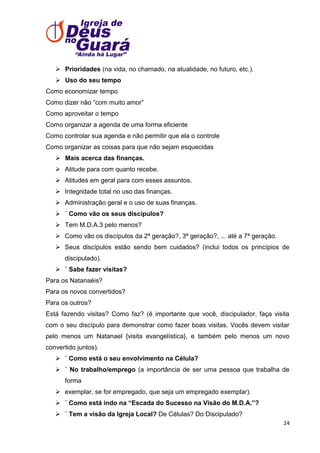  Prioridades (na vida, no chamado, na atualidade, no futuro, etc.).
 Uso do seu tempo
Como economizar tempo
Como dizer não ―com muito amor‖
Como aproveitar o tempo
Como organizar a agenda de uma forma eficiente
Como controlar sua agenda e não permitir que ela o controle
Como organizar as coisas para que não sejam esquecidas
 Mais acerca das finanças.
 Atitude para com quanto recebe.
 Atitudes em geral para com esses assuntos.
 Integridade total no uso das finanças.
 Administração geral e o uso de suas finanças.
 ¨ Como vão os seus discípulos?
 Tem M.D.A.3 pelo menos?
 Como vão os discípulos da 2ª geração?, 3ª geração?, ... até a 7ª geração.
 Seus discípulos estão sendo bem cuidados? (inclui todos os princípios de
discipulado).
 ¨ Sabe fazer visitas?
Para os Natanaéis?
Para os novos convertidos?
Para os outros?
Está fazendo visitas? Como faz? (é importante que você, discipulador, faça visita
com o seu discípulo para demonstrar como fazer boas visitas. Vocês devem visitar
pelo menos um Natanael {visita evangelística}, e também pelo menos um novo
convertido juntos).
 ¨ Como está o seu envolvimento na Célula?
 ¨ No trabalho/emprego (a importância de ser uma pessoa que trabalha de
forma
 exemplar, se for empregado, que seja um empregado exemplar).
 ¨ Como está indo na “Escada do Sucesso na Visão do M.D.A.”?
 ¨ Tem a visão da Igreja Local? De Células? Do Discipulado?
24

 