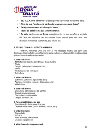  ¨ Seu M.D.A. está completo? (Nesta apostila explicamos mais sobre isto.).
 ¨ Além de sua Família, está ganhando seus parentes para Jesus?
 ¨ Está ganhando seus vizinhos para Jesus?
 ¨ Todos os detalhes na sua vida ministerial.
 ¨ Se sabe ouvir a voz de Deus, especialmente, no que se refere a vontade
de Deus em assuntos tão importantes como: planos para sua vida, seu
chamado ministerial, sua família, seu futuro, etc.

5. EXEMPLOS DA Prª. REBECCA HRUBIK
Também, incluímos uma lista que a Pra. Rebecca Hrubik usa com suas
discípulas. Mesmo feito especificamente para mulheres, a lista contém muitas coisas
que os homens poderão aproveitar:
1. Vida com Deus
¨ TSD (Tempo Sozinho com Deus) - local, horário
¨ Bíblia
¨ Oração (adoração, intercessão, etc.)
¨ Jejum
¨ Memorização de versículos
¨ Outro livro
2. Vida com Marido
¨ Submissa (amando, agradando, etc.)
¨ Apoio no ministério (orando, discipulado, etc.)
¨ Vida íntima
3. Vida com Filhos
¨ Criando na admoestação do Senhor
¨ Disciplinando/paciência
¨ Discipulando—intimidade
¨ Oração por cada um
4. Responsabilidades do Lar
¨ Administração do tempo e finanças
¨ Deveres específicos (casa, alimento, roupa, etc.)
5. Vida Ministerial
¨ Discipulado
¨ M.D.A.s
¨ Fator Barnabé, Natanaelas
¨ Visão da Igreja Local
6. Vida Pessoal – Irrepreensível
25

 
