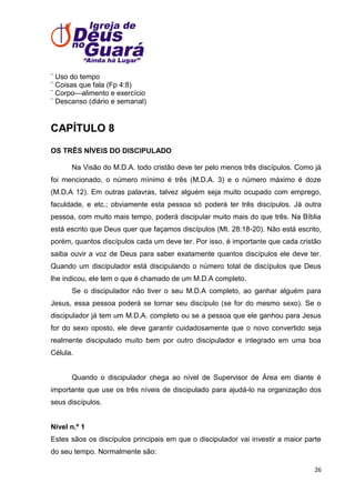 ¨ Uso do tempo
¨ Coisas que fala (Fp 4:8)
¨ Corpo—alimento e exercício
¨ Descanso (diário e semanal)

CAPÍTULO 8
OS TRÊS NÍVEIS DO DISCIPULADO
Na Visão do M.D.A. todo cristão deve ter pelo menos três discípulos. Como já
foi mencionado, o número mínimo é três (M.D.A. 3) e o número máximo é doze
(M.D.A 12). Em outras palavras, talvez alguém seja muito ocupado com emprego,
faculdade, e etc.; obviamente esta pessoa só poderá ter três discípulos. Já outra
pessoa, com muito mais tempo, poderá discipular muito mais do que três. Na Bíblia
está escrito que Deus quer que façamos discípulos (Mt. 28:18-20). Não está escrito,
porém, quantos discípulos cada um deve ter. Por isso, é importante que cada cristão
saiba ouvir a voz de Deus para saber exatamente quantos discípulos ele deve ter.
Quando um discipulador está discipulando o número total de discípulos que Deus
lhe indicou, ele tem o que é chamado de um M.D.A completo.
Se o discipulador não tiver o seu M.D.A completo, ao ganhar alguém para
Jesus, essa pessoa poderá se tornar seu discípulo (se for do mesmo sexo). Se o
discipulador já tem um M.D.A. completo ou se a pessoa que ele ganhou para Jesus
for do sexo oposto, ele deve garantir cuidadosamente que o novo convertido seja
realmente discipulado muito bem por outro discipulador e integrado em uma boa
Célula.

Quando o discipulador chega ao nível de Supervisor de Área em diante é
importante que use os três níveis de discipulado para ajudá-lo na organização dos
seus discípulos.

Nível n.º 1
Estes sãos os discípulos principais em que o discipulador vai investir a maior parte
do seu tempo. Normalmente são:
26

 
