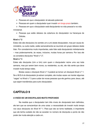  Pessoas em que o discipulador vê elevado potencial.
 Pessoas em quem o discipulador quer investir em longo prazo também.
 Pessoas em que o discipulador está discipulando na vida pessoal e na vida
ministerial.
 Pessoas que estão debaixo da cobertura do discipulador na hierarquia de
Células.
Nível n.º 2
Estes não são discípulos (no sentido um a um) deste discipulador, mas por causa do
ministério, ou outra razão, estão semanalmente se reunindo em grupo debaixo deste
líder. Por considerá-los muito importantes, este líder está discipulando indiretamente
– mas poderosamente, às vezes, inclusive, muitas horas por semana. Por isso ele
os considera discípulos ―Nível n.º 2‖.
Nível n.º 3
Estes são discípulos (Um a Um) com quem o discipulador reúne uma vez toda
semana, mas por serem bem novos, ou resistentes, ou etc, ele não sente que deve
investir muito tempo neles.
Muitas vezes o discípulo Nível n.º 3 poderá se tornar um discípulo Nível n.º 1.
Se o M.D.A do discipulador já estiver completo, ele muitas vezes vai manter algumas
―vagas‖ no Nível n.º 3 para cuidar de novas pessoas que ele ganhou para Jesus, até
que sejam transferidos para outro discipulador.

CAPÍTULO 9
A VISÃO DE UM DISCIPULADO MUITO PROFUNDO
Na medida que o discipulador tem três níveis de discipulado bem definidos,
ele tem que se conscientizar de uma coisa: a necessidade de investir muito tempo
nos seus discípulos do Nível N.º 1. Para que isto se torne realidade, é importante
que ele tenha cuidado de não se exceder no número de discípulos a ponto de não
poder dar muita atenção a cada um.

27

 