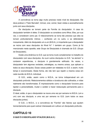 A convivência se torna algo muito precioso neste nível de discipulado. Ele
deve praticar o ―Fator Barnabé‖, brincar, orar, comer, fazer visitas e aconselhamento
junto com seus discípulos.
Os discípulos se tornam parte da Família do discipulador. A casa do
discipulador também é deles. O discipulador os considera como filhos. Eles, por sua
vez, o consideram como pai. O relacionamento se torna tão precioso que eles se
tornam profundamente íntimos – confiando um no outro, e se defendendo
mutuamente. Além do discipulado um a um (M.D.A.), é importante que o discipulador
se reúna com seus discípulos do Nível N.º 1 também em grupo. Como já foi
mencionado nesta apostila, este Grupo de Discipulado é chamado de G.D. (Grupo
de Discipulado).
Existe uma dinâmica no G.D. que se torna muito complementar no trabalho do
discipulador com seus discípulos. Ao ouvir outros discípulos no G.D. ―se abrirem‖ e
contarem experiências, o discípulo é grandemente edificado. Às vezes, o
discipulador tem algumas verdades, estratégias, ou mesmo avisos, que aplicam a
todos os seus discípulos. Essas coisas podem ser relatadas no G.D. e assim, muito
tempo é economizado. Desta forma, ele não tem que repetir a mesma coisa em
cada reunião do M.D.A. individual.
O G.D., então, assim como o M.D.A., se torna indispensável em um
discipulado profundo. Relacionamentos sólidos e duradouros são cultivados, e vidas
realmente são transformadas. É impressionante como o discipulado funciona para
lapidar a personalidade, mudar o caráter e trazer restauração permanente para o
discípulo.
O ideal, então, é que o discipulador se reuna uma vez por semana no M.D.A. (um a
um) com seu discípulo, e uma vez por semana no G.D. (com todos os seus
discípulos juntos).
O G.D., o M.D.A., e a convivência de ―Família‖ são fatores que ajudam
tremendamente para quem estiver interessado em cultivar um discipulado profundo.

CAPÍTULO 10
O QUE É O DISCIPULADO VITALÍCIO (M.D.A.V.)
28

 