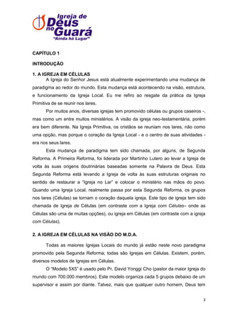 CAPÍTULO 1
INTRODUÇÃO
1. A IGREJA EM CÉLULAS
A Igreja do Senhor Jesus está atualmente experimentando uma mudança de
paradigma ao redor do mundo. Esta mudança está acontecendo na visão, estrutura,
e funcionamento da Igreja Local. Eu me refiro ao resgate da prática da Igreja
Primitiva de se reunir nos lares.
Por muitos anos, diversas igrejas tem promovido células ou grupos caseiros -,
mas como um entre muitos ministérios. A visão da igreja neo-testamentária, porém
era bem diferente. Na Igreja Primitiva, os cristãos se reuniam nos lares, não como
uma opção, mas porque o coração da Igreja Local - e o centro de suas atividades era nos seus lares.
Esta mudança de paradigma tem sido chamada, por alguns, de Segunda
Reforma. A Primeira Reforma, foi liderada por Martinho Lutero ao levar a Igreja de
volta às suas origens doutrinárias baseadas somente na Palavra de Deus. Esta
Segunda Reforma está levando a Igreja de volta às suas estruturas originais no
sentido de restaurar a ―Igreja no Lar‖ e colocar o ministério nas mãos do povo.
Quando uma Igreja Local, realmente passa por esta Segunda Reforma, os grupos
nos lares (Células) se tornam o coração daquela igreja. Este tipo de igreja tem sido
chamada de Igreja de Células (em contraste com a Igreja com Células– onde as
Células são uma de muitas opções), ou igreja em Células (em contraste com a igreja
com Células).
2. A IGREJA EM CÉLULAS NA VISÃO DO M.D.A.
Todas as maiores Igrejas Locais do mundo já estão neste novo paradigma
promovido pela Segunda Reforma; todas são Igrejas em Células. Existem, porém,
diversos modelos de Igrejas em Células.
O ―Modelo 5X5‖ é usado pelo Pr. David Yonggi Cho (pastor da maior Igreja do
mundo com 700.000 membros). Este modelo organiza cada 5 grupos debaixo de um
supervisor e assim por diante. Talvez, mais que qualquer outro homem, Deus tem
3

 