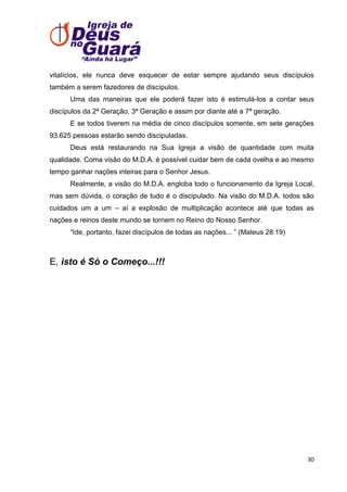 vitalícios, ele nunca deve esquecer de estar sempre ajudando seus discípulos
também a serem fazedores de discípulos.
Uma das maneiras que ele poderá fazer isto é estimulá-los a contar seus
discípulos da 2ª Geração, 3ª Geração e assim por diante até a 7ª geração.
E se todos tiverem na média de cinco discípulos somente, em sete gerações
93.625 pessoas estarão sendo discipuladas.
Deus está restaurando na Sua Igreja a visão de quantidade com muita
qualidade. Coma visão do M.D.A. é possível cuidar bem de cada ovelha e ao mesmo
tempo ganhar nações inteiras para o Senhor Jesus.
Realmente, a visão do M.D.A. engloba todo o funcionamento da Igreja Local,
mas sem dúvida, o coração de tudo é o discipulado. Na visão do M.D.A. todos são
cuidados um a um – aí a explosão de multiplicação acontece até que todas as
nações e reinos deste mundo se tornem no Reino do Nosso Senhor.
―Ide, portanto, fazei discípulos de todas as nações... ‖ (Mateus 28:19)

E, isto é Só o Começo...!!!

30

 