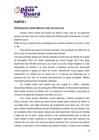 PARTE I
INTRODUÇÃO E BASE BÍBLICA PARA AS CÉLULAS
Existem vários nomes que podem ser dados a eles, mas os ―os pequenos
grupos nos lares‖ (que nós vamos chamar de Células) estão conquistando o mundo!
Sabemos que a
Bíblia diz que a igreja primitiva congregava em reuniões grandes e nos lares ( Atos
2. 46).
Esta prática aos poucos foi sendo sufocada, mas da década de 1980 para cá
temos visto um renovado interesse mundial pelas Células.
Uma das primeiras igrejas que chamou atenção mundial para as Células foi a Igreja
do Evangelho Pleno de Yoido, pastoreada por David Yonggi Cho. Esta igreja
atualmente tem 700.000 membros e é a maior do mundo. Ralph Neighbor é outro
especialista em Células e os seus ensinos e materiais escritos têm abençoado
muitos pastores e igrejas ao redor do mundo. Ultimamente muitas igrejas estão
implantando um método que se chama de G 12 (grupos de discipulado de 12
pessoas) que tem tido um sucesso impressionante na igreja evangélica ―Missão
Carismática Internacional‖ de Bogotá, Colômbia.
Um modelo ainda mais recente que tem surgido é o ADM ( Apostolic
Discipleship Method), que em português é MDA (Modelo de Discipulado Apostólico).
Este modelo combina as Células com um sistema de micro-células, onde todos os
membros da igreja são cuidados e treinados um a um.
Com tantas opções diferentes, muitos pastores e líderes evangélicos têm
ficado confusos. Eles crêem que talvez devem adotar algum sistema de Célula na
sua igreja local, mas estão duvidosos de exatamente como fazer isso. Por outro
lado, existem aqueles pastores que têm implantado as Células nas suas igrejas, mas
os resultados estão muito aquém daquilo que eles esperavam. Será que as Células
é algo que era só para a igreja primitiva e não necessariamente para os dias de
hoje? Existem muitos modismos no meio evangélico, será que este interesse nas
Células não é só mais uma onda que depois vai passar? Se o princípio das Células
é Bíblico, então qual é a forma Bíblica de praticá-lo? Estas e muitas outras questões
34

 