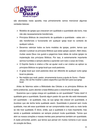 são abordadas nesta apostila, mas primeiramente vamos mencionar algumas
verdades básicas:
 Modelos de igrejas que cresceram em qualidade e quantidade são bons, mas
não são necessariamente transferíveis.
 Princípios Bíblicos de crescimento de qualidade e quantidade - estes sim –
são transferíveis e funcionarão em qualquer igreja local no contexto de
qualquer cultura.
 Devemos valorizar todos os bons modelos de igrejas, porém, temos que
estudar e praticar os princípios Bíblicos que estas igrejas usaram. Além disso,
muitas vezes Deus nos guiará a pegarmos boas idéias de outras igrejas na
implantação dos princípios Bíblicos. Por isso, é extremamente importante
sermos humildes e sempre abertos a aprender com todo o corpo de Cristo.
 O Espírito Santo é criativo e Ele vai ajudar você a ser criativo ao aplicar os
princípios Bíblicos na igreja local que você pastoreia.
 A igreja local que você pastoreia deve ser diferente de qualquer outra igreja
local no planeta.
 Na medida que você, pastor, sinceramente busca a ajuda do Sumo – Pastor
Jesus, Ele vai lhe mostrar o plano específico que Ele tem para sua igreja
local.
Antes de falarmos sobre a Biblicidade das Células e os princípios Bíblicos de
como praticá-las, quero abordar a base Bíblica para o crescimento da igreja.
Queremos que a igreja cresça em qualidade ou em quantidade? Todos dois!! A
qualidade gera a quantidade. Quando algum pastor diz que ele não está interessado
em quantidade – só qualidade, mas, se sua igreja não crescer em quantidade, é
duvidoso que ele tenha tanta qualidade assim. Quantidade é possível sem muita
qualidade, mas até essa quantidade vai ser comprometida mais cedo ou mais tarde
se não tiver qualidade. É óbvio, então, que a qualidade é a mais importante; mas
sendo a qualidade verdadeira vai sempre produzir muita quantidade. Temos que
abrir os nossos corações e nossas mentes para pensarmos também em quantidade.
A razão primordial, porém, que temos que pensar em muitos números é por causa
do coração de Deus.
35

 
