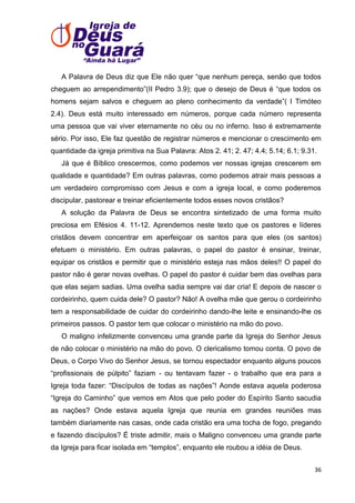 A Palavra de Deus diz que Ele não quer ―que nenhum pereça, senão que todos
cheguem ao arrependimento‖(II Pedro 3.9); que o desejo de Deus é ―que todos os
homens sejam salvos e cheguem ao pleno conhecimento da verdade‖( I Timóteo
2.4). Deus está muito interessado em números, porque cada número representa
uma pessoa que vai viver eternamente no céu ou no inferno. Isso é extremamente
sério. Por isso, Ele faz questão de registrar números e mencionar o crescimento em
quantidade da igreja primitiva na Sua Palavra: Atos 2. 41; 2. 47; 4.4; 5.14; 6.1; 9.31.
Já que é Bíblico crescermos, como podemos ver nossas igrejas crescerem em
qualidade e quantidade? Em outras palavras, como podemos atrair mais pessoas a
um verdadeiro compromisso com Jesus e com a igreja local, e como poderemos
discipular, pastorear e treinar eficientemente todos esses novos cristãos?
A solução da Palavra de Deus se encontra sintetizado de uma forma muito
preciosa em Efésios 4. 11-12. Aprendemos neste texto que os pastores e líderes
cristãos devem concentrar em aperfeiçoar os santos para que eles (os santos)
efetuem o ministério. Em outras palavras, o papel do pastor é ensinar, treinar,
equipar os cristãos e permitir que o ministério esteja nas mãos deles!! O papel do
pastor não é gerar novas ovelhas. O papel do pastor é cuidar bem das ovelhas para
que elas sejam sadias. Uma ovelha sadia sempre vai dar cria! E depois de nascer o
cordeirinho, quem cuida dele? O pastor? Não! A ovelha mãe que gerou o cordeirinho
tem a responsabilidade de cuidar do cordeirinho dando-lhe leite e ensinando-lhe os
primeiros passos. O pastor tem que colocar o ministério na mão do povo.
O maligno infelizmente convenceu uma grande parte da Igreja do Senhor Jesus
de não colocar o ministério na mão do povo. O clericalismo tomou conta. O povo de
Deus, o Corpo Vivo do Senhor Jesus, se tornou espectador enquanto alguns poucos
―profissionais de púlpito‖ faziam - ou tentavam fazer - o trabalho que era para a
Igreja toda fazer: ―Discípulos de todas as nações‖! Aonde estava aquela poderosa
―Igreja do Caminho‖ que vemos em Atos que pelo poder do Espírito Santo sacudia
as nações? Onde estava aquela Igreja que reunia em grandes reuniões mas
também diariamente nas casas, onde cada cristão era uma tocha de fogo, pregando
e fazendo discípulos? É triste admitir, mais o Maligno convenceu uma grande parte
da Igreja para ficar isolada em ―templos‖, enquanto ele roubou a idéia de Deus.
36

 