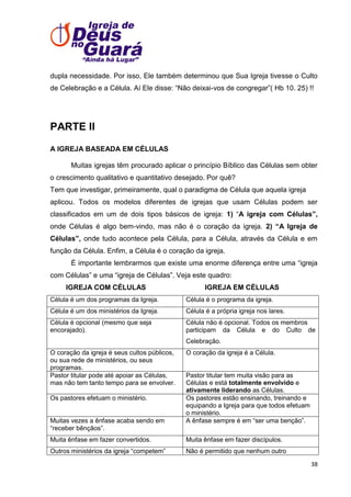 dupla necessidade. Por isso, Ele também determinou que Sua Igreja tivesse o Culto
de Celebração e a Célula. Aí Ele disse: ―Não deixai-vos de congregar‖( Hb 10. 25) !!

PARTE II
A IGREJA BASEADA EM CÉLULAS
Muitas igrejas têm procurado aplicar o princípio Bíblico das Células sem obter
o crescimento qualitativo e quantitativo desejado. Por quê?
Tem que investigar, primeiramente, qual o paradigma de Célula que aquela igreja
aplicou. Todos os modelos diferentes de igrejas que usam Células podem ser
classificados em um de dois tipos básicos de igreja: 1) ―A igreja com Células”,
onde Células é algo bem-vindo, mas não é o coração da igreja. 2) “A Igreja de
Células”, onde tudo acontece pela Célula, para a Célula, através da Célula e em
função da Célula. Enfim, a Célula é o coração da igreja.
É importante lembrarmos que existe uma enorme diferença entre uma ―igreja
com Células‖ e uma ―igreja de Células‖. Veja este quadro:
IGREJA COM CÉLULAS

IGREJA EM CÉLULAS

Célula é um dos programas da Igreja.

Célula é o programa da igreja.

Célula é um dos ministérios da Igreja.

Célula é a própria igreja nos lares.

Célula é opcional (mesmo que seja
encorajado).

Célula não é opcional. Todos os membros
participam da Célula e do Culto de
Celebração.

O coração da igreja é seus cultos públicos,
ou sua rede de ministérios, ou seus
programas.
Pastor titular pode até apoiar as Células,
mas não tem tanto tempo para se envolver.
Os pastores efetuam o ministério.

Muitas vezes a ênfase acaba sendo em
―receber bênçãos‖.

O coração da igreja é a Célula.

Pastor titular tem muita visão para as
Células e está totalmente envolvido e
ativamente liderando as Células.
Os pastores estão ensinando, treinando e
equipando a Igreja para que todos efetuam
o ministério.
A ênfase sempre é em ―ser uma benção‖.

Muita ênfase em fazer convertidos.

Muita ênfase em fazer discípulos.

Outros ministérios da igreja ―competem‖

Não é permitido que nenhum outro
38

 