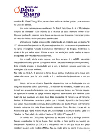usado o Pr. David Yonggi Cho para motivar muitas e muitas igrejas, para entrarem
na visão de células.
Um outro método desenvolvido pelo Dr. Ralph Neighbour Jr., é o ―Modelo dos
Grupos de Interesse‖. Este modelo dá a chance de cada membro formar ―SubGrupos‖ ganhando pessoas para Jesus na área de seu interesse. Inúmeras igrejas
ao redor do mundo estão praticando este modelo.
Ultimamente muitas igrejas estão implantando um modelo que se chama ―G
12‖ (Grupos de Discipulado de 12 pessoas) que tem tido um sucesso impressionante
na igreja evangélica ―Missão Carismática Internacional‖ de Bogotá, Colômbia. A
visão é de que todos sejam líderes, e uma das vantagens deste modelo é que o
discipulado tem vínculos mais duradouros.
Um modelo ainda mais recente que tem surgido é o A.D.M. (Apostolic
Discipleship Model), que em português é M.D.A. (Modelo de Discipulado Apostólico).
Este modelo prioriza o discipulado um a um, e também procura aproveitar as
vantagens dos outros modelos.
Na visão do M.D.A., é possível à Igreja Local ganhar multidões para Jesus sem
deixar de cuidar bem de cada cristão – é o modelo de discipulado um a um em
ação!!!
Jesus, sendo o primeiro Apóstolo, demonstrou que o discipulado era um
conjunto defatores como: convivência , o modelar do ministério, investir um a um,
investir em grupo de discipulado, orar juntos, congregar juntos, etc. Vemos, depois,
os apóstolos e líderes da Igreja Primitiva seguindo este modelo. Em nenhum outro
lugar diz que qualquer um deles teve doze discípulos. O número era obviamente
flexível. A Bíblia deixa bem claro, porém, que o ―Modelo Apostólico de Discipulado‖
que Jesus havia iniciado continuou. Barnabé foi atrás de Saulo (Paulo) e obviamente
investiu muito na vida dele. Paulo investiu muito em Silas, Timóteo, Lucas, etc. A
história diz que Pedro investiu muito em João Marcos e assim por diante. Este é o
―Modelo de Discipulado Apostólico‖; Mateus 28:18-20; II Timóteo 2:2.
O Modelo de Discipulado Apostólico (o Modelo M.D.A.) abrange diversos
fatores englobados na Igreja Local. Sem dúvida, o fator central do Modelo de
Discipulado Apostólico (M.D.A.) é o discipulado um a um que todos na igreja
recebem; porém, este modelo (M.D.A) fala da visão geral de como cremos que a
4

 