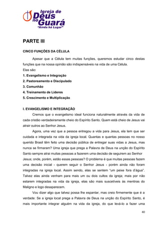 PARTE III
CINCO FUNÇÕES DA CÉLULA
Apesar que a Célula tem muitas funções, queremos estudar cinco destas
funções que na nossa opinião são indispensáveis na vida de uma Célula.
Elas são:
1. Evangelismo e Integração
2. Pastoreamento e Discipulado
3. Comunhão
4. Treinamento de Líderes
5. Crescimento e Multiplicação

I. EVANGELISMO E INTEGRAÇÃO
Cremos que o evangelismo ideal funciona naturalmente através da vida de
cada cristão verdadeiramente cheio do Espírito Santo. Quem está cheio de Jesus vai
atrair outros ao Senhor Jesus.
Agora, uma vez que a pessoa entregou a vida para Jesus, ela tem que ser
cuidada e integrada na vida da igreja local. Quantas e quantas pessoas no nosso
querido Brasil têm feito uma decisão pública de entregar suas vidas a Jesus, mas
nunca se firmaram? Uma igreja que prega a Palavra de Deus na unção do Espírito
Santo sempre atrai muitas pessoas a fazerem uma decisão de seguirem ao Senhor
Jesus; onde, porém, estão essas pessoas? O problema é que muitas pessoas fazem
uma decisão inicial - querem seguir o Senhor Jesus - porém ainda não foram
integradas na igreja local. Assim sendo, elas se sentem ―um peixe fora d’água‖.
Talvez elas ainda venham para mais um ou dois cultos da igreja; mais por não
estarem integradas na vida da igreja, elas são mais suscetíveis às mentiras do
Maligno e logo desaparecem.
Vou dizer algo que talvez possa lhe espantar, mas creio firmemente que é a
verdade: Se a igreja local prega a Palavra de Deus na unção do Espírito Santo, é
mais importante integrar alguém na vida da igreja, do que levá-lo a fazer uma
40

 