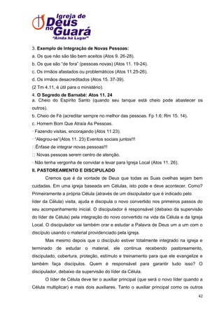 3. Exemplo de Integração de Novas Pessoas:
a. Os que não são tão bem aceitos (Atos 9. 26-28).
b. Os que são ―de fora‖ (pessoas novas) (Atos 11. 19-24).
c. Os irmãos afastados ou problemáticos (Atos 11.25-26).
d. Os irmãos desacreditados (Atos 15. 37-39).
(2 Tm 4.11, é útil para o ministério).
4. O Segredo de Barnabé: Atos 11. 24
a. Cheio do Espírito Santo (quando seu tanque está cheio pode abastecer os
outros).
b. Cheio de Fé (acreditar sempre no melhor das pessoas. Fp 1.6; Rm 15. 14).
c. Homem Bom Que Atraía As Pessoas.
· Fazendo visitas, encorajando (Atos 11.23).
· ―Alegrou-se‖(Atos 11. 23) Eventos sociais juntos!!!
Ênfase de integrar novas pessoas!!!
Novas pessoas serem centro de atenção.
· Não tenha vergonha de convidar e levar para Igreja Local (Atos 11. 26).
II. PASTOREAMENTO E DISCIPULADO
Cremos que é da vontade de Deus que todas as Suas ovelhas sejam bem
cuidadas. Em uma igreja baseada em Células, isto pode e deve acontecer. Como?
Primeiramente a própria Célula (através de um discipulador que é indicado pelo
líder da Célula) visita, ajuda e discipula o novo convertido nos primeiros passos do
seu acompanhamento inicial. O discipulador é responsável (debaixo da supervisão
do líder de Célula) pela integração do novo convertido na vida da Célula e da Igreja
Local. O discipulador vai também orar e estudar a Palavra de Deus um a um com o
discípulo usando o material providenciado pela igreja.
Mas mesmo depois que o discípulo estiver totalmente integrado na igreja e
terminado de estudar o material, ele continua recebendo pastoreamento,
discipulado, cobertura, proteção, estímulo e treinamento para que ele evangelize e
também faça discípulos. Quem é responsável para garantir tudo isso? O
discipulador, debaixo da supervisão do líder da Célula.
O líder de Célula deve ter o auxiliar principal (que será o novo líder quando a
Célula multiplicar) e mais dois auxiliares. Tanto o auxiliar principal como os outros
42

 