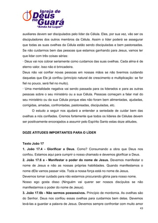 auxiliares devem ser discipulados pelo líder da Célula. Eles, por sua vez, vão ser os
discipuladores dos outros membros da Célula. Assim o líder poderá se assegurar
que todas as suas ovelhas da Célula estão sendo discipuladas e bem pastoreadas.
Se não cuidarmos bem das pessoas que estamos ganhando para Jesus, vamos ter
que lidar com três coisas sérias:
· Deus vai nos cobrar seriamente como cuidamos das suas ovelhas. Cada alma é de
eterno valor. Isso não é brincadeira.
Deus não vai confiar novas pessoas em nossas mãos se não tivermos cuidando
daquelas que Ele já confiou (princípio natural de crescimento e multiplicação: se for
fiel no pouco, será fiel no muito).
· Uma mentalidade negativa vai sendo passada para os liderados e para as outras
pessoas sobre o seu ministério ou a sua Célula. Pessoas começam a falar mal do
seu ministério ou da sua Célula porque elas não foram bem alimentadas, ajudadas,
corrigidas, amadas, confrontadas, pastoreadas, discipuladas, etc.
O estudo a seguir nos ajudará a entender a seriedade de cuidar bem das
ovelhas a nós confiadas. Cremos fortemente que todos os líderes de Células devem
ser positivamente encorajados a assumir pelo Espírito Santo estas doze atitudes.

DOZE ATITUDES IMPORTANTES PARA O LÍDER

Texto João 17
1. João 17.4 - Glorificar a Deus. Como? Consumando a obra que Deus nos
confiou. Estamos aqui para cumprir o nosso chamado e devemos glorificar a Deus.
2. João 17.6 a - Manifestar o poder do nome de Jesus. Devemos manifestar o
nome de Jesus e não as nossas próprias habilidades. Quando manifestamos o
nome dEle vamos passar vida. Toda a nossa força está no nome de Jesus.
Devemos tomar cuidado para não estarmos procurando glória para nosso nome.
Nosso ego gosta disso (Ninguém vai querer ser nossos discípulos se não
manifestarmos o poder do nome de Jesus).
3. João 17.6b - Não sermos possessivos. Princípio de mordomia. As ovelhas são
do Senhor. Deus nos confiou essas ovelhas para cuidarmos bem delas. Devemos
levá-las a guardar a palavra de Jesus. Devemos sempre confrontar com muito amor
43

 