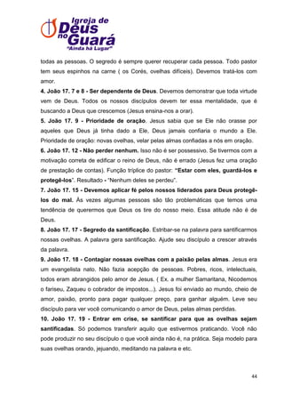 todas as pessoas. O segredo é sempre querer recuperar cada pessoa. Todo pastor
tem seus espinhos na carne ( os Corés, ovelhas difíceis). Devemos tratá-los com
amor.
4. João 17. 7 e 8 - Ser dependente de Deus. Devemos demonstrar que toda virtude
vem de Deus. Todos os nossos discípulos devem ter essa mentalidade, que é
buscando a Deus que crescemos (Jesus ensina-nos a orar).
5. João 17. 9 - Prioridade de oração. Jesus sabia que se Ele não orasse por
aqueles que Deus já tinha dado a Ele, Deus jamais confiaria o mundo a Ele.
Prioridade de oração: novas ovelhas, velar pelas almas confiadas a nós em oração.
6. João 17. 12 - Não perder nenhum. Isso não é ser possessivo. Se tivermos com a
motivação correta de edificar o reino de Deus, não é errado (Jesus fez uma oração
de prestação de contas). Função tríplice do pastor: “Estar com eles, guardá-los e
protegê-los‖. Resultado - ―Nenhum deles se perdeu‖.
7. João 17. 15 - Devemos aplicar fé pelos nossos liderados para Deus protegêlos do mal. Às vezes algumas pessoas são tão problemáticas que temos uma
tendência de querermos que Deus os tire do nosso meio. Essa atitude não é de
Deus.
8. João 17. 17 - Segredo da santificação. Estribar-se na palavra para santificarmos
nossas ovelhas. A palavra gera santificação. Ajude seu discípulo a crescer através
da palavra.
9. João 17. 18 - Contagiar nossas ovelhas com a paixão pelas almas. Jesus era
um evangelista nato. Não fazia acepção de pessoas. Pobres, ricos, intelectuais,
todos eram abrangidos pelo amor de Jesus. ( Ex. a mulher Samaritana, Nicodemos
o fariseu, Zaqueu o cobrador de impostos...). Jesus foi enviado ao mundo, cheio de
amor, paixão, pronto para pagar qualquer preço, para ganhar alguém. Leve seu
discípulo para ver você comunicando o amor de Deus, pelas almas perdidas.
10. João 17. 19 - Entrar em crise, se santificar para que as ovelhas sejam
santificadas. Só podemos transferir aquilo que estivermos praticando. Você não
pode produzir no seu discípulo o que você ainda não é, na prática. Seja modelo para
suas ovelhas orando, jejuando, meditando na palavra e etc.

44

 