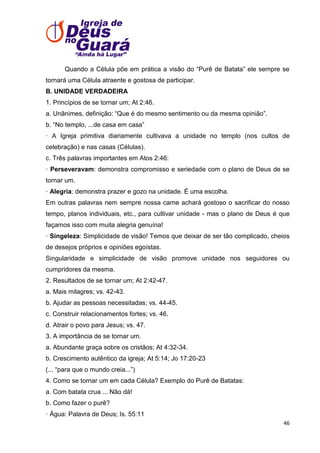 Quando a Célula põe em prática a visão do ―Purê de Batata‖ ele sempre se
tornará uma Célula atraente e gostosa de participar.
B. UNIDADE VERDADEIRA
1. Princípios de se tornar um; At 2:46.
a. Unânimes, definição: ―Que é do mesmo sentimento ou da mesma opinião‖.
b. ―No templo, ...de casa em casa‖
· A Igreja primitiva diariamente cultivava a unidade no templo (nos cultos de
celebração) e nas casas (Células).
c. Três palavras importantes em Atos 2:46:
· Perseveravam: demonstra compromisso e seriedade com o plano de Deus de se
tornar um.
· Alegria: demonstra prazer e gozo na unidade. É uma escolha.
Em outras palavras nem sempre nossa carne achará gostoso o sacrificar do nosso
tempo, planos individuais, etc., para cultivar unidade - mas o plano de Deus é que
façamos isso com muita alegria genuína!
· Singeleza: Simplicidade de visão! Temos que deixar de ser tão complicado, cheios
de desejos próprios e opiniões egoístas.
Singularidade e simplicidade de visão promove unidade nos seguidores ou
cumpridores da mesma.
2. Resultados de se tornar um; At 2:42-47.
a. Mais milagres; vs. 42-43.
b. Ajudar as pessoas necessitadas; vs. 44-45.
c. Construir relacionamentos fortes; vs. 46.
d. Atrair o povo para Jesus; vs. 47.
3. A importância de se tornar um.
a. Abundante graça sobre os cristãos; At 4:32-34.
b. Crescimento autêntico da igreja; At 5:14; Jo 17:20-23
(... ―para que o mundo creia...‖)
4. Como se tornar um em cada Célula? Exemplo do Purê de Batatas:
a. Com batata crua ... Não dá!
b. Como fazer o purê?
· Água: Palavra de Deus; Is. 55:11
46

 