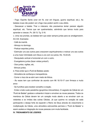· Fogo: Espírito Santo (orar em fé, orar em línguas, guerra espiritual, etc.). As
batatas cruas não podem ver o fogo mas podem sentir o seu efeito.
· Descascar a batata: Tirar a máscara; não precisamos tentar parecer alguém
espiritual, etc. Temos que ser quebrantados, admitindo que temos muito para
aprender e crescer, Pv. 28:13; Tg. 5:16.
c. Uma vez prontas, as batatas tem que estar sempre juntas para se amalgamarem.
At 2:44. Exemplos:
· Café da manhã.
· Almoço no domingo.
· Praticar esportes juntos.
· Estimular uns aos outros para crescerem espiritualmente e motivar uns aos outros
a uma maior intimidade com Deus e uns com os outros; Hb. 10:24-25.
· Discipulado vertical e horizontal um com o outro.
· Evangelismo juntos (fazer visitas juntos!!).
· Orar juntos, vigílias, etc.
· Brincar juntos.
d. Para evitar que o Purê de Batatas azede:
· Atmosfera de confiança e transparência.
· Correr o risco de se abrir sem medo de fofoca.
· Às vezes tem que confrontar de acordo com Mt 18:15-17 com firmeza e muito
amor.
· Se humilhar para receber conselho e oração.
· Evitar a todo custo panelinha (grupinhos introvertidos). O segredo da Célula ter um
―Purê de Batata‖ gostoso e atraente é trazer e envolver as novas pessoas. Todos os
membros da Célula devem ter um coração muito aberto a se envolver com os
visitantes e os irmãos das outras Células. Já que queima no coração de cada
participante o desejo forte de expandir o Reino de Deus através do crescimento e
multiplicação da Célula, uma atmosfera extrovertida permeia o ―Purê de Batata‖ e
assim acelera a integração de novas pessoas com muita facilidade.
IV. TREINAMENTO DE LÍDERES

47

 