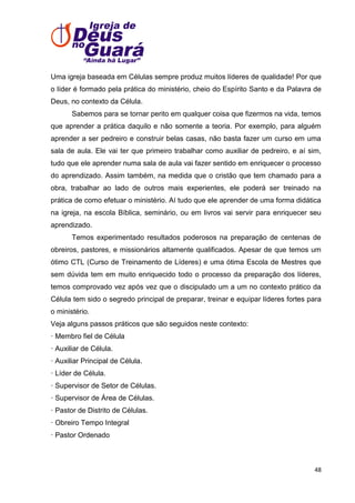 Uma igreja baseada em Células sempre produz muitos líderes de qualidade! Por que
o líder é formado pela prática do ministério, cheio do Espírito Santo e da Palavra de
Deus, no contexto da Célula.
Sabemos para se tornar perito em qualquer coisa que fizermos na vida, temos
que aprender a prática daquilo e não somente a teoria. Por exemplo, para alguém
aprender a ser pedreiro e construir belas casas, não basta fazer um curso em uma
sala de aula. Ele vai ter que primeiro trabalhar como auxiliar de pedreiro, e aí sim,
tudo que ele aprender numa sala de aula vai fazer sentido em enriquecer o processo
do aprendizado. Assim também, na medida que o cristão que tem chamado para a
obra, trabalhar ao lado de outros mais experientes, ele poderá ser treinado na
prática de como efetuar o ministério. Aí tudo que ele aprender de uma forma didática
na igreja, na escola Bíblica, seminário, ou em livros vai servir para enriquecer seu
aprendizado.
Temos experimentado resultados poderosos na preparação de centenas de
obreiros, pastores, e missionários altamente qualificados. Apesar de que temos um
ótimo CTL (Curso de Treinamento de Líderes) e uma ótima Escola de Mestres que
sem dúvida tem em muito enriquecido todo o processo da preparação dos líderes,
temos comprovado vez após vez que o discipulado um a um no contexto prático da
Célula tem sido o segredo principal de preparar, treinar e equipar líderes fortes para
o ministério.
Veja alguns passos práticos que são seguidos neste contexto:
· Membro fiel de Célula
· Auxiliar de Célula.
· Auxiliar Principal de Célula.
· Líder de Célula.
· Supervisor de Setor de Células.
· Supervisor de Área de Células.
· Pastor de Distrito de Células.
· Obreiro Tempo Integral
· Pastor Ordenado

48

 