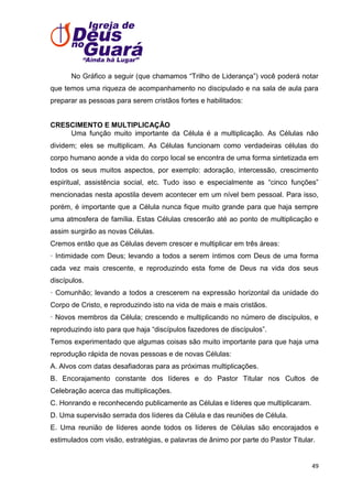 No Gráfico a seguir (que chamamos ―Trilho de Liderança‖) você poderá notar
que temos uma riqueza de acompanhamento no discipulado e na sala de aula para
preparar as pessoas para serem cristãos fortes e habilitados:

CRESCIMENTO E MULTIPLICAÇÃO
Uma função muito importante da Célula é a multiplicação. As Células não
dividem; eles se multiplicam. As Células funcionam como verdadeiras células do
corpo humano aonde a vida do corpo local se encontra de uma forma sintetizada em
todos os seus muitos aspectos, por exemplo: adoração, intercessão, crescimento
espiritual, assistência social, etc. Tudo isso e especialmente as ―cinco funções‖
mencionadas nesta apostila devem acontecer em um nível bem pessoal. Para isso,
porém, é importante que a Célula nunca fique muito grande para que haja sempre
uma atmosfera de família. Estas Células crescerão até ao ponto de multiplicação e
assim surgirão as novas Células.
Cremos então que as Células devem crescer e multiplicar em três áreas:
· Intimidade com Deus; levando a todos a serem íntimos com Deus de uma forma
cada vez mais crescente, e reproduzindo esta fome de Deus na vida dos seus
discípulos.
· Comunhão; levando a todos a crescerem na expressão horizontal da unidade do
Corpo de Cristo, e reproduzindo isto na vida de mais e mais cristãos.
· Novos membros da Célula; crescendo e multiplicando no número de discípulos, e
reproduzindo isto para que haja ―discípulos fazedores de discípulos‖.
Temos experimentado que algumas coisas são muito importante para que haja uma
reprodução rápida de novas pessoas e de novas Células:
A. Alvos com datas desafiadoras para as próximas multiplicações.
B. Encorajamento constante dos líderes e do Pastor Titular nos Cultos de
Celebração acerca das multiplicações.
C. Honrando e reconhecendo publicamente as Células e líderes que multiplicaram.
D. Uma supervisão serrada dos líderes da Célula e das reuniões de Célula.
E. Uma reunião de líderes aonde todos os líderes de Células são encorajados e
estimulados com visão, estratégias, e palavras de ânimo por parte do Pastor Titular.

49

 