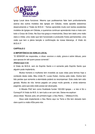 Igreja Local deve funcionar. Mesmo que pudéssemos falar bem profundamente
acerca dos outros modelos das Igrejas em Células, nesta apostila estaremos
desenvolvendo a ―Visão do M.D.A.‖. Temos aprendido muito com tantos excelentes
modelos de Igrejas em Células, e queremos continuar aprendendo mais e mais com
todo o Corpo de Cristo. Na Sua rica graça e misericórdia, Deus tem dado uma visão
clara e nítida; uma visão que tem funcionado e produzido frutos permanentes; uma
visão que tem a plena benção e confirmação da nossa liderança. A Visão do
M.D.A.!!!
CAPÍTULO 2
A IMPORTÂNCIA DA IGREJA LOCAL
“O SENHOR me respondeu, e disse: escreve a visão, grava-a sobre tábuas, para
que apossa ler até quem passa correndo”.
(Habacuque 2;2).
A Visão do M.D.A. vem do Espírito Santo e é somente pelo Espírito Santo que
alguém pode implantá-la.
Muitos homens e mulheres tem investido as suas vidas para termos hoje o
conteúdo desta visão. Meu irmão Pr. Lucas Huber, morreu pela visão. Outros tem
tido perdas que somente a eternidade poderá os recompensar. Esta visão tem sido
gerada. Muitos de nós: temos pagado um preço muito grande, e ainda estamos
pagando, para que esta visão possa ser alcançada.
A Missão PAZ tem como finalidade fundar 100.000 Igrejas – e Isto é Só o
Começo!!! A Visão do M.D. A. tem tudo a ver com isto. Deixe-me explicar:
Jesus disse: ―Buscai, pois, em primeiro lugar, o Seu Reino...‖ (Mateus 6:33).
Deus está implantando o Seu Reino aqui na Terra e Ele tem deixado bem
claro qual é a visão d’Ele para nós:

5

 