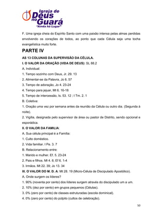 F. Uma igreja cheia do Espírito Santo com uma paixão intensa pelas almas perdidas
envolvendo os corações de todos, ao ponto que cada Célula seja uma tocha
evangelística muito forte.

PARTE IV
AS 13 COLUNAS DA SUPERVISÃO DA CÉLULA.
I. O VALOR DA ORAÇÃO (VIDA DE DEUS): SL 88.2
A. Individual:
1. Tempo sozinho com Deus, Jr. 29. 13
2. Alimentar-se da Palavra, Jo 6. 57
3. Tempo de adoração, Jo 4. 23-24
4. Tempo para jejuar, Mt 6. 16-18
5. Tempo de intercessão, Is. 53. 12 ; I Tm. 2. 1
B. Coletiva:
1. Oração uma vez por semana antes da reunião da Célula ou outro dia. (Segunda à
noite).
2. Vigília, designada pelo supervisor de área ou pastor de Distrito, sendo opcional e
esporádica.
II. O VALOR DA FAMILIA:
A. Sua célula principal é a Família:
1. Culto doméstico.
2. Vida familiar. I Pe. 3. 7
B. Relacionamento entre:
1. Marido e mulher. Ef. 5. 23-24
2. Pais e filhos. Ml 4. 6; Ef 6. 1-4
3. Irmãos. Mt 22. 39; Jo 13. 34
III. O VALOR DO M. D. A: Mt 28. 19 (Micro-Célula de Discipulado Apostólico).
A. Onde surgem os líderes?
1. 90% (noventa por cento) dos líderes surgem através do discipulado um a um.
2. 10% (dez por cento) em grupos pequenos (Células).
3. 0% (zero por cento) de classes estruturadas (escola dominical).
4. 0% (zero por cento) do púlpito (cultos de celebração).
50

 