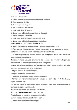 B. O que é discipulado?
1. É vínculo entre duas pessoas discipulador e discípulo.
2. É transferência de vida.
C. Duas etapas do discipulado.
1. Discipulado para a vida cristã.
a. Lida com o novo convertido.
b. Nessa etapa o Discipulador vai atrás do Discípulo.
2. Discipulado para Maturidade.
a. Lida com a pessoa que tem crescido em Deus.
b. Nessa etapa o Discípulo vai atrás do discipulador
IV. O VALOR DO CULTO DE CELEBRAÇÃO
A. A principal razão que a Célula existe é para fortalecer a igreja local
B. É no Culto de Celebração que ocorre o ―transbordar‖ do que acontece na Célula.
Se há vida nas Células, haverá vida nos Cultos de Celebração.
C. A consolidação (ato de firmar a decisão que uma pessoa fez de ser a Jesus) se
inicia no Culto de Celebração.
1) No momento do apelo, os conselheiros são os primeiros a virem a frente, para se
posicionarem ao lado das pessoas que estão entregando.
2) Após as pessoas repetirem a oração de entrega total a Jesus, o pastor dá quatro
diretrizes básicas para os novos convertidos;
· Adquira o hábito de orar diariamente.
· Adquira uma Bíblia para estudá-la
· Não tenha vergonha de ser um seguidor de Jesus.
· Conheça sua nova família (mostra-lhe a igreja que os recebe com festa, alegria,
fogos, aplausos, etc)
3) Os novos convertidos são conduzidos a uma sala a parte onde um pastor expõe o
plano de salvação resumidamente.
4) O Pastor de Distrito fará o contato em 24 horas.
V. O VALOR DO TADEL: Ef 2. 10; II Tm 2. 15
A. Mobilizando os membros para serem treinados.
B. Treinando auxiliares que se tornarão líderes.
C. Introduzindo-os no Processo da Igreja.
51

 