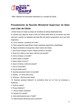 · MDA. (Modelo de Discipulado Apostólico) é o coração da Célula.

Procedimento da Reunião Ministerial Supervisor de Setor
com Líder de Célula
I. Entrar fundo em todas as áreas do ministério de Célula detalhadamente.
II. Lembrar que algumas vezes o líder de Célula pode tentar te convencer que está
tudo bem, quando na realidade não está (Ele não está te enganando, ele é que está
enganado.)
III. Como resolver o problema do II item:
A. Fazer perguntas específicas e exigir respostas específicas e detalhadas.
B. Alguns exemplos de perguntas a fazer acerca da Célula:
1. Que horas começou e quem chegou primeiro a reunião?
2. Quem foi o último a sair após o término da reunião?
3. Como começou a reunião?
4. Quem dirigiu a oração?
5. Quem dirigiu o louvor?
6. Quem ministrou a folha de estudo?
7. Houve comunhão?
8. Houve testemunho?
9. Quantas pessoas haviam na reunião?
a. Adultos - (12 anos para cima)
b. Crianças – (09 anos para baixo)
10. Quantas pessoas faltaram? (a secretária deve ter um livro de presença e
ausência).
a. Você as visitou?
b. Porque faltaram?
11. Houve visitas? Quantas?
12. Quanto foi a oferta?
a. Você está trazendo para o Tadel?
13. Está entrando alimentos para os pobres?
57

 
