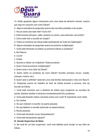 14. Estão ajudando algum missionário com uma cesta de alimento mensal, mesmo
que seja em conjunto com outra Célula?
C. Alguns exemplos de perguntas acerca das reuniões paralelas a de quarta:
1. Houve santa ceia este mês? Como foi?
2. Está havendo almoços, cafés, jantares ou retiros, para estimular comunhão?
3. Como está indo a reunião de oração?
4. Todos os membros da Célula estão participando do Culto de Celebração?
D. Alguns exemplos de perguntas acerca da próxima multiplicação:
1. Você está treinando na prática os próximos líderes e auxiliares?
a. Na Palavra
b. Louvor
c. Visitas
2. Quando a Célula vai multiplicar? (Data provável).
3. Qual o local da próxima multiplicação?
4. Quem será o novo líder da Célula?
5. Quem serão os auxiliares da nova Célula? (Auxiliar principal, louvor, oração,
crianças, músico, etc.)
6. Quem será o anfitrião? (este tem uma vida familiar estruturada e vida com Deus?)
E. Perguntas acerca do trabalho do líder de Célula durante a semana, fora da
reunião da Célula:
1. Você está reunindo com a diretoria da Célula para programar as reuniões de
quarta, distribuir tarefas e treiná-los ministerialmente?(Os auxiliares)
2. Você está fazendo visitas e levando outros com você? É importante você visitar:
a. Os crentes
b. Os que visitaram a reunião na quarta passada
c. Os que faltaram a reunião (estimular os desanimados)
d. Novas pessoas
3. Você está treinando novos discipuladores?
4. Você está discipulando alguém?
IV. Amado Supervisor de Setor.
A. Se você for um bom supervisor, você verá defeitos para corrigir no seu líder de
Célula.
58

 
