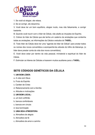 1. Se você só elogiar, ele relaxa.
2. Se só corrigir, ele desanima.
3. Você deve ter um bom equilíbrio, elogiar muito, mas não falsamente, e corrigir
bastante.
B. Quando você reunir com o líder de Célula, não abafe as intuições do Espírito.
C. Cobrar do líder de Célula que ele tenha um caderno de anotações que contenha
todas as anotações, as informações da Célula e estudos do TADEL.
D. Todo líder de Célula deve ter uma ―agenda do líder de Célula‖ para anotar todos
os nomes dos novos convertidos e acompanhá-los através do trilho de liderança. (o
líder deve prestar conta da vida dos novos convertidos).
E. Você deve estar por dentro da vida pessoal, ministerial e espiritual do líder de
Célula.
F. Estimular os líderes de Células a trazerem muitos auxiliares para o TADEL.

SETE CÓDIGOS GENÉTICOS DA CÉLULA
1. UM BOM LÍDER:
a. A vida com Deus
b. Fruto do Espírito
c. Caráter de Cristo
d. Relacionamento com a família
e. Atitudes e motivações
2. UM BOM LOCAL:
a. um bom anfitrião
b. bancos confortáveis
c. bancos em círculo
d. boa iluminação
3. UMA BOA ATMOSFERA
a. Atmosfera de alegria
b. Atmosfera de fé
c. Atmosfera de amor e carinho
59

 
