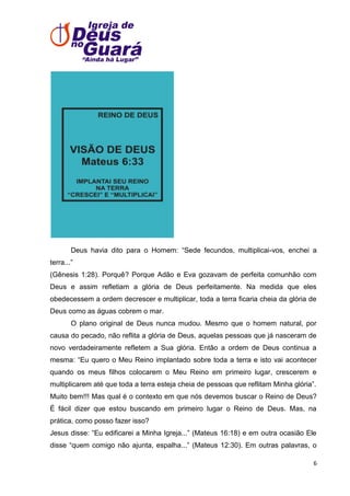 Deus havia dito para o Homem: ―Sede fecundos, multiplicai-vos, enchei a
terra...‖
(Gênesis 1:28). Porquê? Porque Adão e Eva gozavam de perfeita comunhão com
Deus e assim refletiam a glória de Deus perfeitamente. Na medida que eles
obedecessem a ordem decrescer e multiplicar, toda a terra ficaria cheia da glória de
Deus como as águas cobrem o mar.
O plano original de Deus nunca mudou. Mesmo que o homem natural, por
causa do pecado, não reflita a glória de Deus, aquelas pessoas que já nasceram de
novo verdadeiramente refletem a Sua glória. Então a ordem de Deus continua a
mesma: ―Eu quero o Meu Reino implantado sobre toda a terra e isto vai acontecer
quando os meus filhos colocarem o Meu Reino em primeiro lugar, crescerem e
multiplicarem até que toda a terra esteja cheia de pessoas que reflitam Minha glória‖.
Muito bem!!! Mas qual é o contexto em que nós devemos buscar o Reino de Deus?
É fácil dizer que estou buscando em primeiro lugar o Reino de Deus. Mas, na
prática, como posso fazer isso?
Jesus disse: ―Eu edificarei a Minha Igreja...‖ (Mateus 16:18) e em outra ocasião Ele
disse ―quem comigo não ajunta, espalha...‖ (Mateus 12:30). Em outras palavras, o
6

 