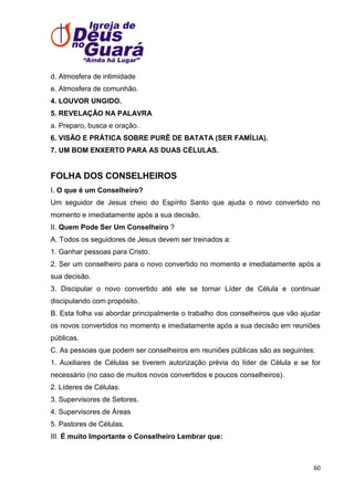 d. Atmosfera de intimidade
e. Atmosfera de comunhão.
4. LOUVOR UNGIDO.
5. REVELAÇÃO NA PALAVRA
a. Preparo, busca e oração.
6. VISÃO E PRÁTICA SOBRE PURÊ DE BATATA (SER FAMÍLIA).
7. UM BOM ENXERTO PARA AS DUAS CÉLULAS.

FOLHA DOS CONSELHEIROS
I. O que é um Conselheiro?
Um seguidor de Jesus cheio do Espírito Santo que ajuda o novo convertido no
momento e imediatamente após a sua decisão.
II. Quem Pode Ser Um Conselheiro ?
A. Todos os seguidores de Jesus devem ser treinados a:
1. Ganhar pessoas para Cristo.
2. Ser um conselheiro para o novo convertido no momento e imediatamente após a
sua decisão.
3. Discipular o novo convertido até ele se tornar Líder de Célula e continuar
discipulando com propósito.
B. Esta folha vai abordar principalmente o trabalho dos conselheiros que vão ajudar
os novos convertidos no momento e imediatamente após a sua decisão em reuniões
públicas.
C. As pessoas que podem ser conselheiros em reuniões públicas são as seguintes:
1. Auxiliares de Células se tiverem autorização prévia do líder de Célula e se for
necessário (no caso de muitos novos convertidos e poucos conselheiros).
2. Líderes de Células.
3. Supervisores de Setores.
4. Supervisores de Áreas
5. Pastores de Células.
III. É muito Importante o Conselheiro Lembrar que:

60

 