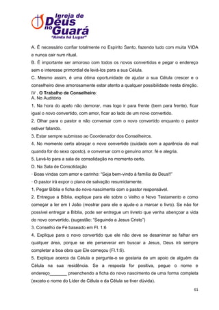 A. É necessário confiar totalmente no Espírito Santo, fazendo tudo com muita VIDA
e nunca cair num ritual.
B. É importante ser amoroso com todos os novos convertidos e pegar o endereço
sem o interesse primordial de levá-los para a sua Célula.
C. Mesmo assim, é uma ótima oportunidade de ajudar a sua Célula crescer e o
conselheiro deve amorosamente estar atento a qualquer possibilidade nesta direção.
IV . O Trabalho de Conselheiro:
A. No Auditório
1. Na hora do apelo não demorar, mas logo ir para frente (bem para frente), ficar
igual o novo convertido, com amor, ficar ao lado de um novo convertido.
2. Olhar para o pastor e não conversar com o novo convertido enquanto o pastor
estiver falando.
3. Estar sempre submisso ao Coordenador dos Conselheiros.
4. No momento certo abraçar o novo convertido (cuidado com a aparência do mal
quando for do sexo oposto), e conversar com o genuíno amor, fé e alegria.
5. Levá-lo para a sala de consolidação no momento certo.
D. Na Sala de Consolidação
· Boas vindas com amor e carinho: ―Seja bem-vindo à família de Deus!!‖
· O pastor irá expor o plano de salvação resumidamente.
1. Pegar Bíblia e ficha do novo nascimento com o pastor responsável.
2. Entregue a Bíblia, explique para ele sobre o Velho e Novo Testamento e como
começar a ler em I João (mostrar para ele e ajude-o a marcar o livro). Se não for
possível entregar a Bíblia, pode ser entregue um livreto que venha abençoar a vida
do novo convertido. (sugestão: ―Seguindo a Jesus Cristo‖)
3. Conselho de Fé baseado em Fl. 1:6
4. Explique para o novo convertido que ele não deve se desanimar se falhar em
qualquer área, porque se ele perseverar em buscar a Jesus, Deus irá sempre
completar a boa obra que Ele começou (Fl.1:6).
5. Explique acerca da Célula e pergunte-o se gostaria de um apoio de alguém da
Célula na sua residência. Se a resposta for positiva, pegue o nome e
endereço_______ preenchendo a ficha do novo nascimento de uma forma completa
(exceto o nome do Líder de Célula e da Célula se tiver dúvida).
61

 