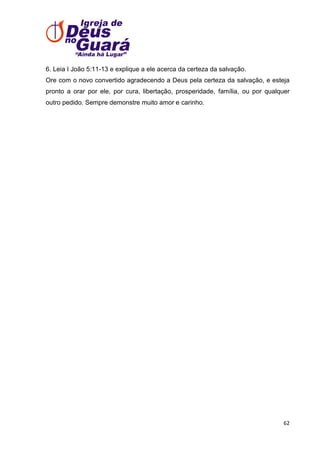 6. Leia I João 5:11-13 e explique a ele acerca da certeza da salvação.
Ore com o novo convertido agradecendo a Deus pela certeza da salvação, e esteja
pronto a orar por ele, por cura, libertação, prosperidade, família, ou por qualquer
outro pedido. Sempre demonstre muito amor e carinho.

62

 