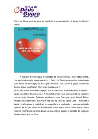 Reino de Deus aqui na terra se manifesta e é centralizado na Igreja do Senhor
Jesus:

A Igreja do Senhor Jesus é o coração do Reino de Deus. Posso saber, então,
que verdadeiramente estou buscando o Reino de Deus se eu estiver trabalhando
com Jesus na Edificação da Sua Igreja Mundial. Mas, como a Igreja Mundial do
Senhor Jesus é edificada? Através da Igreja Local !!!
Se eu não estiver edificando a Igreja Local eu não estou edificando como eu devo a
Igreja Mundial do Senhor Jesus. A Bíblia fala muito mais acerca da Igreja Local do
que da Igreja Mundial. Estamos trabalhando com Deus ou contra Deus? Talvez
muitos não saibam disto, mas quem não está na visão da Igreja Local – ajudando a
Igreja Local crescer e multiplicar em quantidade e qualidade -, está na realidade
(mesmo se for por omissão) trabalhando contra Deus. Isto é sério. Deus coloca
máxima importância na Igreja Local porque a Igreja Local é o coração da Igreja do
Senhor Jesus aqui na Terra.

7

 