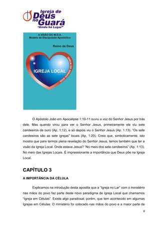 O Apóstolo João em Apocalipse 1:10-11 ouviu a voz do Senhor Jesus por trás
dele. Mas quando virou para ver o Senhor Jesus, primeiramente ele viu sete
candeeiros de ouro (Ap. 1:12), e só depois viu o Senhor Jesus (Ap. 1:13). ―Os sete
candeeiros são as sete igrejas‖ locais (Ap. 1:20). Creio que, simbolicamente, isto
mostra que para termos plena revelação do Senhor Jesus, temos também que ter a
visão da Igreja Local. Onde estava Jesus? ―No meio dos sete candeeiros‖ (Ap. 1:13).
No meio das Igrejas Locais. É impressionante a importância que Deus põe na Igreja
Local.

CAPÍTULO 3
A IMPORTÂNCIA DA CÉLULA
Explicamos na introdução desta apostila que a ―Igreja no Lar‖ com o ministério
nas mãos do povo faz parte deste novo paradigma de Igreja Local que chamamos
―Igreja em Células‖. Existe algo paradoxal, porém, que tem acontecido em algumas
Igrejas em Células: O ministério foi colocado nas mãos do povo e a maior parte de
8

 
